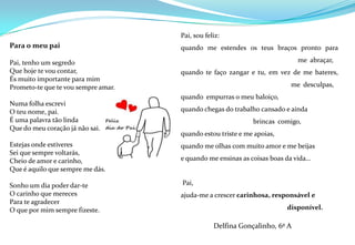  Para o meu paiPai, tenho um segredo Que hoje te vou contar,És muito importante para mimPrometo-te que te vou sempre amar. Numa folha escreviO teu nome, pai.É uma palavra tão linda Que do meu coração já não sai. Estejas onde estiveresSei que sempre voltarás,Cheio de amor e carinho,Que é aquilo que sempre me dás.Sonho um dia poder dar-teO carinho que merecesPara te agradecerO que por mim sempre fizeste.         Pai, sou feliz: quando me estendes os teus braços pronto para 			           me  abraçar, quando te faço zangar e tu, em vez de me bateres, 			       me  desculpas, quando  empurras o meu baloiço, quando chegas do trabalho cansado e ainda 			    brincas  comigo, quando estou triste e me apoias, quando me olhas com muito amor e me beijas e quando me ensinas as coisas boas da vida… Pai, ajuda-me a crescer carinhosa, responsável e 			     disponível.Delfina Gonçalinho, 6º A   