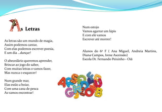 Num estojoVamos agarrar um lápisE com ele vamosEscrever até morrer!Alunos do 6º F ( Ana Miguel, Andreia Martins, Diana Campos, Irene Ascensão)Escola Dr. Fernando Peixinho - Oiã As letras são um mundo de magia,Assim podemos cantar,Com elas podemos escrever poesia,E um dia …dançar!O abecedário queremos aprender,Brincar ao jogo do saber,Com muitas letras o vamos fazer,Mas nunca o esquecer!Num grande mar,Elas estão a boiar,Com uma cana de pescaAs vamos encontrar!         s  Letras