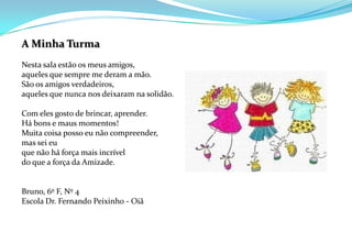 A Minha TurmaNesta sala estão os meus amigos,aqueles que sempre me deram a mão.São os amigos verdadeiros,aqueles que nunca nos deixaram na solidão.Com eles gosto de brincar, aprender.Há bons e maus momentos!Muita coisa posso eu não compreender,mas sei euque não há força mais incríveldo que a força da Amizade.Bruno, 6º F, Nº 4Escola Dr. Fernando Peixinho - Oiã
