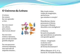 Não é tudo contos,vindos da imaginação,até há livrosque estudam o coração! Descobertas e factospertencem à Ciência,coisas que o Homemdescobriu com inteligência! A Históriafaz parte do passadoque aprendemos no presente,com grande agrado! Leitura - imaginação ou factos reais -viaja pelo tempode formas fenomenais!!! Milene Marques, 6º G, nº 13Escola Dr. Fernando Peixinho   O Universo da Leitura A Leiturafaz crescer,faz-nos aprendera viver. Faz-nos crescerem cultura,pois crescer,não é só em altura! Faz-nos viversonhos e fantasias,para um dia recordargrandes alegrias!Faz-nos percorreruniversos distantes,mas está tudo alinaquelas estantes…          