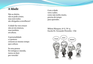 A IdadeNão se detém,não se pode conter,mas nem todossão obrigados a envelhecer!A idade faz-nos crescernão só em estatura,mas também em altura.A personalidadee a posturacrescem ao mesmo tempoque a altura.Se uma pessoafor enérgica e mexida,nunca se darápor vencida!Com a idadevem o saber,como não tenho muito,preciso de tempopara aprender. Milene Marques, 6º G, Nº 15Escola Dr. Fernando Peixinho - Oiã
