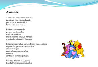 AmizadeA amizade sente-se no coraçãopassando pela palma da mãopor vezes dizendo NÃOferindo a nossa razão.Ela faz todo o sentidoporque a minha almatudo vai sentindomesmo com o coração partidoa amizade vai sempre ficando.Esta mensagem fica para todos os meus amigosesperando que nunca se tornemmeus inimigospodendo contar com elessempreem todos os meus perigos.Vanessa Branco, 6º G, Nº 19Escola Dr. Fernando Peixinho