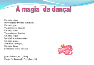  A magia  da dança!Em cada passoPercorremos diversos caminhos,Em cada giroViajamos pelo mundo,Em cada olhar Transmitimos desejos,Em cada toqueMultiplicamos sensações,Em cada quedaSentimos a emoção,Em cada dançaSonhamos com o coração.Joana Teixeira, 6º G, Nº 13Escola Dr. Fernando Peixinho - Oiã