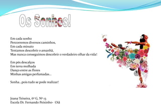 Os Sonhos!Em cada sonhoPercorremos diversos caminhos,Em cada minuto Tentamos descobrir o amanhã,Mas nunca conseguimos descobrir o verdadeiro olhar da vida!Em pés descalçosEm terra molhadaDanço entre as floresMinhas amigas perfumadas…Sonha…pois tudo se pode realizar!Joana Teixeira, 6º G, Nº 13Escola Dr. Fernando Peixinho-Oiã