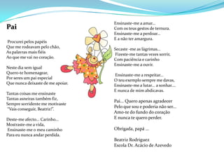 Ensinaste-me a amar...Com os teus gestos de ternura.Ensinaste-me a perdoar…E a não ter amargura.  Secaste -me as lágrimas… Fizeste-me tantas vezes sorrir,Com paciência e carinhoEnsinaste-me a ouvir.  Ensinaste-me a respeitar...O teu exemplo sempre me davas,Ensinaste-me a lutar... a sonhar.…E nunca de mim abdicavas.Pai... Quero apenas agradecerPelo que sou e poderia não ser...Amo-te do fundo do coraçãoE nunca te quero perder.Obrigada, papá …Beatriz RodriguezEscola Dr. Acácio de AzevedoPai Procurei pelos papéisQue me rodeavam pelo chão,As palavras mais fiéisAo que me vai no coração. Neste dia sem igualQuero-te homenagear,Por seres um pai especialQue nunca deixaste de me apoiar. Tantas coisas me ensinasteTantas asneiras também fiz,Sempre sorridente me motivaste “Vais conseguir, Beatriz!”. Deste-me afecto... Carinho...Mostraste-me a vida, Ensinaste-me o meu caminhoPara eu nunca andar perdida. 