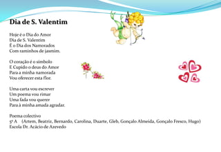 Dia de S. Valentim Hoje é o Dia do AmorDia de S. ValentimÉ o Dia dos NamoradosCom raminhos de jasmim.O coração é o símboloE Cupido o deus do AmorPara a minha namoradaVou oferecer esta flor. Uma carta vou escreverUm poema vou rimarUma fada vou quererPara à minha amada agradar.Poema colectivo5º A    (Artem, Beatriz, Bernardo, Carolina, Duarte, Gleb, Gonçalo Almeida, Gonçalo Fresco, Hugo)Escola Dr. Acácio de Azevedo 