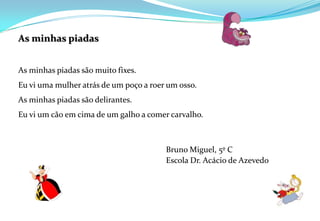 As minhas piadas As minhas piadas são muito fixes. Eu vi uma mulher atrás de um poço a roer um osso.As minhas piadas são delirantes.Eu vi um cão em cima de um galho a comer carvalho. Bruno Miguel, 5º C					Escola Dr. Acácio de Azevedo