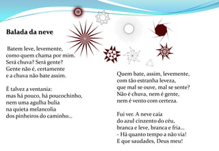 Balada da neve Batem leve, levemente,como quem chama por mim.Será chuva? Será gente?Gente não é, certamentee a chuva não bate assim.É talvez a ventania:mas há pouco, há poucochinho,nem uma agulha buliana quieta melancoliados pinheiros do caminho…Quem bate, assim, levemente,com tão estranha leveza,que mal se ouve, mal se sente?Não é chuva, nem é gente,nem é vento com certeza.Fui ver. A neve caíado azul cinzento do céu,branca e leve, branca e fria…- Há quanto tempo a não via!E que saudades, Deus meu! 