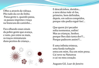 E descalcinhos, doridos…a neve deixa indavê-los,primeiro, bem definidos,depois, em sulcos compridos,porque não podia erguê-los!…Que quem já é pecadorsofra tormentos, enfim!Mas as crianças, Senhor,porque lhes dais tanta dor?!…Porque padecem assim?!…E uma infinita tristeza,uma funda turbaçãoentra em mim, fica em mim presa.Cai neve na Naturezae cai no meu coração.Augusto Gil, Luar de JaneiroOlho-a através da vidraça.Pôs tudo da cor do linho. Passa gente e, quando passa, os passos imprime e traçana brancura do caminho…Fico olhando esses sinaisda pobre gente que avança,e noto, por entre os mais,os traços miniaturaisduns pezitos de criança…