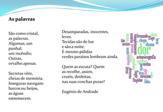 As palavrasSão como cristal,as palavras.Algumas, um punhal,um incêndio.Outras,orvalho apenas.Secretas vêm, cheias de memória.Inseguras navegam:barcos ou beijos,as águas estremecem.Desamparadas, inocentes,leves.Tecidas são de luze são a noite.E mesmo pálidasverdes paraísos lembram ainda.Quem as escuta? Quemas recolhe, assim,cruéis, desfeitas,nas suas conchas puras?Eugénio de Andrade