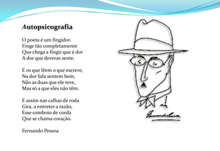 AutopsicografiaO poeta é um fingidor. Finge tão completamenteQue chega a fingir que é dor A dor que deveras sente. E os que lêem o que escreve, Na dor lida sentem bem, Não as duas que ele teve, Mas só a que eles não têm.E assim nas calhas de roda Gira, a entreter a razão, Esse comboio de corda Que se chama coração.Fernando Pessoa