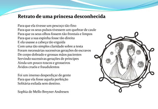 Retrato de uma princesa desconhecidaPara que ela tivesse um pescoço tão fino Para que os seus pulsos tivessem um quebrar de caule Para que os seus olhos fossem tão frontais e limpos Para que a sua espinha fosse tão direita E ela usasse a cabeça tão erguida Com uma tão simples claridade sobre a testa Foram necessárias sucessivas gerações de escravos De corpo dobrado e grossas mãos pacientes Servindo sucessivas gerações de príncipes Ainda um pouco toscos e grosseiros Ávidos cruéis e fraudulentos Foi um imenso desperdiçar de gente Para que ela fosse aquela perfeição Solitária exilada sem destino.Sophia de Mello Breyner Andresen 
