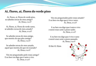 Ai, flores, ai, flores do verde pinoAi, flores, ai, flores do verde pino, se sabedes novas do meu amigo?                             Ai, Deus, e u é?   Ai, flores, ai, flores do verde ramo, se sabedes novas do meu amado?                              Ai, Deus, e u é?   Se sabedes novas do meu amigo, que mentiu do que pôs comigo?                           Ai, Deus, e u é?   Se sabedes novas do meu amado, aquel que mentiu do que mi à jurado?                           Ai, Deus, e u é?   Vós me preguntadespolo vosso amigo? E eu ben vos digo que é sano e vivo.                          Ai, Deus, e u é?Vós me preguntadespolo vosso amado? E eu ben vos digo que é vivo e sano.                                Ai, Deus, e u é?      E eu ben vos digo que é sano e vivo e seerávosco ante o prazo saido.                              Ai, Deus, e u é?    E eu ben vos digo que é vivo e sano e seerávosco ante o prazo passado.                             Ai, Deus, e u é? El-Rei D. Dinis 