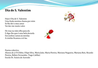 Dia de S. Valentim  Hoje é Dia de S. ValentimUma linda menina chama por mimSe lhe der o meu amorVai dar-me muito valor.  De rosa na mão olho para elaE digo-lhe que é uma bela donzelaEm sonhos vamos às estrelasA cintilar ficamos a vê-las.Poema colectivoAlunos do 5º B (Fábio, Filipe Silva, Maria João, Maria Pereira, Mariana Nogueira, Mariana Reis, Ricardo Pereira, Rúben Fernandes, Tiago Calôba)Escola Dr. Acácio de Azevedo  