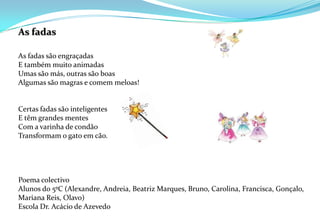 As fadas As fadas são engraçadasE também muito animadasUmas são más, outras são boasAlgumas são magras e comem meloas! Certas fadas são inteligentesE têm grandes mentesCom a varinha de condãoTransformam o gato em cão.  Poema colectivo Alunos do 5ºC (Alexandre, Andreia, Beatriz Marques, Bruno, Carolina, Francisca, Gonçalo, Mariana Reis, Olavo)Escola Dr. Acácio de Azevedo 