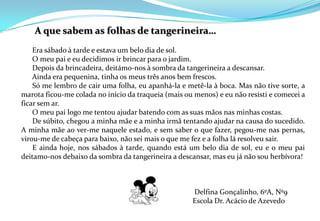  A que sabem as folhas de tangerineira…       Era sábado à tarde e estava um belo dia de sol.       O meu pai e eu decidimos ir brincar para o jardim.       Depois da brincadeira, deitámo-nos à sombra da tangerineira a descansar.       Ainda era pequenina, tinha os meus três anos bem frescos.       Só me lembro de cair uma folha, eu apanhá-la e metê-la à boca. Mas não tive sorte, a marota ficou-me colada no início da traqueia (mais ou menos) e eu não resisti e comecei a ficar sem ar.       O meu pai logo me tentou ajudar batendo com as suas mãos nas minhas costas.       De súbito, chegou a minha mãe e a minha irmã tentando ajudar na causa do sucedido. A minha mãe ao ver-me naquele estado, e sem saber o que fazer, pegou-me nas pernas, virou-me de cabeça para baixo, não sei mais o que me fez e a folha lá resolveu sair.       E ainda hoje, nos sábados à tarde, quando está um belo dia de sol, eu e o meu pai deitamo-nos debaixo da sombra da tangerineira a descansar, mas eu já não sou herbívora!    Delfina Gonçalinho, 6ºA, Nº9 						Escola Dr. Acácio de Azevedo  