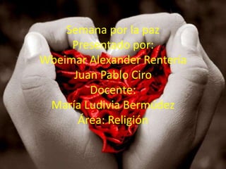 Semana por la paz
     Presentado por:
Wbeimar Alexander Rentería
     Juan Pablo Ciro
        Docente:
 María Ludivia Bermúdez
      Área: Religión
 