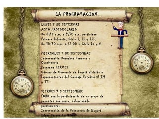LA PROGRAMACION…
LUNES 5 DE SEPTIEMRE
ACTO PROTOCOLARIO
De 8:15 a.m. a 9:30 a.m. participan
Primera Infancia, Ciclo I, II y III.
De 10:30 a.m. a !2:00 m Ciclo IV y V
MIERCOLES 7 DE SEPTIEMBRE
Intervención Derechos Humanos y
Convivencia
Programa HERMES
Cámara de Comercio de Bogotá dirigido a
representantes del Consejo Estudiantil JM
y JT.
VIERNES 9 D SEPTIEMBRE
FORO con la participación de un grupo de
ponentes por curso, seleccionado
previamente.
Intervención de la Personería de Bogotá
Edgar Vargas Gutiérrez
 