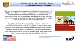 SEMANA POR LA PAZ : Septiembre de 2020
“La escuela se reencuentra con la paz”
Del 6 al 13 de septiembre, se celebro en Colombia la Semana por la Paz
2020, una movilización ciudadana cuyo objetivo es visibilizar el esfuerzo
cotidiano de miles de personas que trabajan en la construcción y
consolidación de la paz, y de iniciativas que dignifiquen la vida. Se realiza
la primera semana de septiembre porque el día 9 de este mes, se celebra
el Día de los Derechos Humanos en Colombia!
Este año se cumplen 33 años de realizar de forma permanente y
comprometida la Semana por la Paz, apoyando y visibilizando diversas
iniciativas ciudadanas con acciones y mensajes acordes con el contexto y
momento político del país, y fortaleciendo la conciencia social sobre la
urgencia de construir en Colombia un proceso de paz plural, participativo,
firme y duradero, con miras a la reconciliación nacional.
https://www.vaticannews.va/es/iglesia/news/2020-09/colombia-
semana-por-la-paz-2020.html
 
