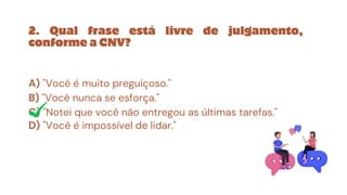 A) "Você é muito preguiçoso."
B) "Você nunca se esforça."
C) "Notei que você não entregou as últimas tarefas."
D) "Você é impossível de lidar."
2. Qual frase está livre de julgamento,
conforme a CNV?
 