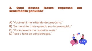 3. Qual dessas frases expressa um
sentimento genuíno?
A) "Você está me irritando de propósito."
B) "Eu me sinto triste quando sou interrompido."
C) "Você deveria me respeitar mais."
D) "Isso é falta de consideração."
 