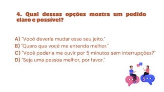4. Qual dessas opções mostra um pedido
claro e possível?
A) "Você deveria mudar esse seu jeito."
B) "Quero que você me entenda melhor."
C) "Você poderia me ouvir por 5 minutos sem interrupções?"
D) "Seja uma pessoa melhor, por favor."
 