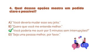 A) "Você deveria mudar esse seu jeito."
B) "Quero que você me entenda melhor."
C) "Você poderia me ouvir por 5 minutos sem interrupções?"
D) "Seja uma pessoa melhor, por favor."
4. Qual dessas opções mostra um pedido
claro e possível?
 