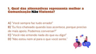 1. Qual das alternativas representa melhor a
Comunicação Não Violenta?
A) "Você sempre faz tudo errado!"
B) "Eu fico chateado quando isso acontece, porque preciso
de mais apoio. Podemos conversar?"
C) "Você não entende nada do que eu digo!"
D) "Não estou nem aí para o que você sente."
 