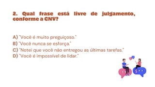 2. Qual frase está livre de julgamento,
conforme a CNV?
A) "Você é muito preguiçoso."
B) "Você nunca se esforça."
C) "Notei que você não entregou as últimas tarefas."
D) "Você é impossível de lidar."
 