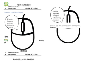 FICHA DE TRABAJO
 ÁREA: Computación
 GRADO: 3 años  FECHA: 29/ 11/ 2022
EL MOUSE : ( BOTON IZQUIERDO)
FICHA
DE
TRABAJO
 ÁREA: Computación
 GRADO:3 años  FECHA: 29/ 11/ 2022
EL MOUSE : ( BOTON IZQUIERDO)
EMBOLILLA PAPEL CREPE ROJOY PEGALO EN EL BOTON IZQUIERDO
DEL MOUSE
El botón
izquierdo
sirve para
seleccionar y
presionar
El botón
izquierdo
sirve para
seleccionar y
presionar
EMBOLILLA PAPEL CREPE ROJOY PEGALO EN EL BOTON IZQUIERDO
DEL MOUSE
 