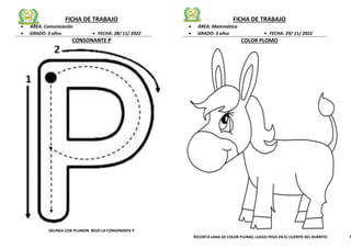 FICHA DE TRABAJO
 ÁREA: Comunicación
 GRADO: 3 años  FECHA: 28/ 11/ 2022
CONSONANTE P
DELINEA CON PLUMON ROJO LA CONSONANTE P
FICHA DE TRABAJO
 ÁREA: Matemática
 GRADO: 3 años  FECHA: 29/ 11/ 2022
COLOR PLOMO
RECORTA LANA DE COLOR PLOMO, LUEGO PEGA EN EL CUERPO DEL BURRITO E
 
