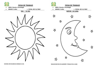 FICHA DE TRABAJO
 ÁREA: Ciencia y Tecnología
 GRADO: 3 años  FECHA: 29/ 11/ 2022
DIA : EL SOL
DECORA CON ESCARCHA DORADA EL SOL
FICHA DE TRABAJO
 ÁREA: Ciencia y Tecnología
 GRADO: 3 años  FECHA: 29/ 11/ 2022
NOCHE : LA LUNA
REALIZA BOLITAS DE ALGODÓN Y PEGALO EN LA LUNA
 