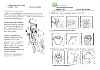  ÁREA: Comprensión Lectora
 GRADO: 3 años  FECHA: 30/ 11/ 2022
EL TIO TIGRE Y EL TIO CONEJO
Había una vez el tío tigre y el tío conejo querían dejar de lado sus
diferencias y decidieron pasearse, al pasar las horas el calor se hizo
insoportable y decidieron sentarse en un árbol frondoso del árbol de
mangos pequeños pero jugosos.
Comieron tanto que se quedaron
dormidos, al despertar el tío tigre
le dijo al tío conejo: El árbol alto
tiene mangos pequeños mientras
las sandias que nacen de tierra
traen frutos grandes.
Igual que tu tío conejo eres
pequeño, pero bastante orejón y
empezaron reírse los dos.
Después le cayó un mango al tío
tigre en la cabeza, tío conejo
riéndose le dijo: Que afortunado
eres tío tigre si las sandias
hubieran caído en tu cabeza no te
hubieses levantado.
Y así fue como el tío tigre y el tío
conejo volvieron a amistarse.
FICHA DE TRABAJO
 ÁREA: Comprensión Lectora
 GRADO: 3 años  FECHA: 30/ 11/ 2022
COMPRENSIÓN DE LECTURA
COLOREA LA RESPUESTA CORRECTA.
1.- ¿Cuáles son los personajes principales del cuento?
2.- ¿Qué comían mientras descansaban?
3.- Finalmente ¿En qué clima estaban cuando decidieron ir a pasear?
 
