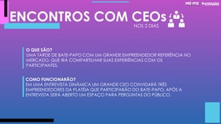 ENCONTROS COM CEOs
O QUE SÃO?
UMA TARDE DE BATE-PAPO COM UM GRANDE EMPREENDEDOR REFERÊNCIA NO
MERCADO, QUE IRÁ COMPARTILHAR SUAS EXPERIÊNCIAS COM OS
PARTICIPANTES.
COMO FUNCIONARÃO?
EM UMA ENTREVISTA DINÂMICA UM GRANDE CEO CONVIDARÁ TRÊS
EMPREENDEDORES DA PLATÉIA QUE PARTICIPARÃO DO BATE-PAPO, APÓS A
ENTREVISTA SERÁ ABERTO UM ESPAÇO PARA PERGUNTAS DO PÚBLICO.
NOS 2 DIAS
 
