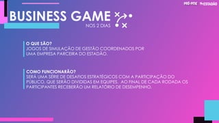 BUSINESS GAME
O QUE SÃO?
JOGOS DE SIMULAÇÃO DE GESTÃO COORDENADOS POR
UMA EMPRESA PARCEIRA DO ESTADÃO.
COMO FUNCIONARÃO?
SERÁ UMA SÉRIE DE DESAFIOS ESTRATÉGICOS COM A PARTICIPAÇÃO DO
PÚBLICO, QUE SERÃO DIVIDIDAS EM EQUIPES. AO FINAL DE CADA RODADA OS
PARTICIPANTES RECEBERÃO UM RELATÓRIO DE DESEMPENHO.
NOS 2 DIAS
 