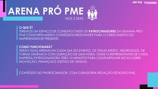 ARENA PRÓ PME
NOS 2 DIAS
O QUE É?
TEREMOS UM ESPAÇO DE CONEXÃO ONDE OS PATROCINADORES DA SEMANA PRÓ-
PME COMPARTILHARÃO CONTEÚDOS RELEVANTES PARA O CRESCIMENTO DO
EMPREENDEDOR PRESENTE.
COMO FUNCIONARÁ?
SERÃO DUAS ARENAS EM CADA DIA DO EVENTO, OS TEMAS SERÃO ABORDADOS DE
FORMA DINÂMICA COM DURAÇÃO DE UMA HORA, ONDE O REPRESENTANTE DE CADA
EMPRESA PATROCINADORA TERÁ 10 MINUTOS PARA COMPARTILHAR DICAS SOBRE:
INOVAÇÃO, FINANÇAS E GESTÃO DE VENDAS.
CONTEÚDO DO PATROCINADOR COM CURADORIA REDAÇÃO ESTADÃO PME.
 