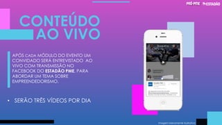 Imagem Meramente Ilustrativa
CONTEÚDO
AO VIVO
APÓS CADA MÓDULO DO EVENTO UM
CONVIDADO SERÁ ENTREVISTADO AO
VIVO COM TRANSMISSÃO NO
FACEBOOK DO ESTADÃO PME, PARA
ABORDAR UM TEMA SOBRE
EMPREENDEDORISMO.
• SERÃO TRÊS VÍDEOS POR DIA
 