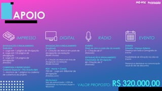 APOIO
EVENTO
Estadão / Espaço Externo
Presença em toda a Cenografia do
Evento
Possibilidade de Ativação nos dias do
Evento
Presença e destaque na comunicação
visual do site de descontos
IMPRESSO DIGITAL RÁDIO EVENTO
VALOR PROPOSTO: R$ 320.000,00
DIVULGAÇÃO E ENGAJAMENTO
Noticiário
1 - Logo em 1 página de divulgação
4 - Logo em 1/2 página de
divulgação
4 - Logo em 1/4 página de
divulgação
(Estadão)
COBERTURA E REPERCUSSÃO
Caderno Especial – Pós-Evento E&N
1 – Anúncio de 1 página no caderno
de cobertura do projeto
DIVULGAÇÃO E ENGAJAMENTO
Facebook
2 - Citação de Marca em posts de
divulgação via redação
(Redes Sociais)
2 – Citação da Marca em lives de
divulgação via redação
(Redes Sociais)
ROS - Home + Canais
700 mil - Logo em @Banner de
divulgação
(Estadao.com)
Site Exclusivo
Selo de patrocinador + 25% de
visibilidade nos formatos (super e
@banner)
EVENTO
Flash ao vivo a cada dia do evento
2 - Citação de 5"
(Eldorado)
DIVULGAÇÃO E ENGAJAMENTO
Chamadas de Divulgação
60- Citação de 5"
(Eldorado)
 