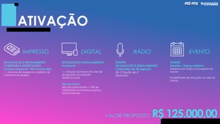 ATIVAÇÃO
IMPRESSO DIGITAL RÁDIO EVENTO
EVENTO
Estadão / Espaço Externo
Presença em toda a Cenografia do
Evento
Possibilidade de Ativação nos dias do
Evento
DIVULGAÇÃO E ENGAJAMENTO
COBERTURA E REPERCUSSÃO
Caderno Especial – Pós-Evento E&N
1 – Anúncio de rodapé no caderno de
cobertura do projeto
DIVULGAÇÃO E ENGAJAMENTO
Facebook
1 – Citação da Marca em lives de
divulgação via redação
(Redes Sociais)
Site Exclusivo
Selo de patrocinador + 10% de
visibilidade nos formatos (super e
arroba banner)
EVENTO
DIVULGAÇÃO E ENGAJAMENTO
Chamadas de Divulgação
30- Citação de 5"
(Eldorado)
VALOR PROPOSTO: R$ 125.000,00
 