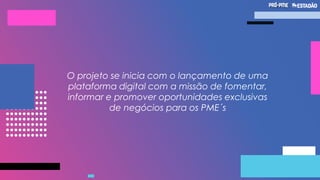 O projeto se inicia com o lançamento de uma
plataforma digital com a missão de fomentar,
informar e promover oportunidades exclusivas
de negócios para os PME´s
 