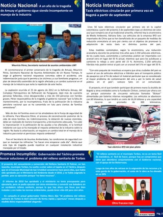 Noticia Nacional: A un año de la tragedia
de Amuay el gobierno sigue siendo incompetente en
manejo de la industria
Noticia Internacional:
Taxis eléctricos circularán por primera vez en
Bogotá a partir de septiembre
Promesa Incumplida: Gobernación del Táchira promete
buscar soluciones al problema del relleno sanitario de Torbes
Pág. 2
Mauricio Pérez, Secretario nacional de asuntos ambientales UNT
Al conmemorarse el primer aniversario de la tragedia de Amuay, Mauricio
Pérez, Secretario Nacional de Asuntos Ambientales de Un Nuevo Tiempo, le
exige al gobierno nacional respuestas concretas sobre el accidente, una
indemnización justa que le permita a las víctimas y a sus familiares progresar, un
plan de desarrollo sostenible de la región afectada y un cambio sustancial en el
manejo de la industria que evite la repetición de este hecho.
La explosión ocurrida el 25 de agosto de 2012 en la Refinería Amuay, del
Complejo Petroquímico de Refinación de Paraguaná, dejó más de cuarenta
personas fallecidas, cinco desaparecidas y más de 150 personas con heridas
graves. Pérez responsabiliza de la tragedia al gobierno nacional “por la falta de
mantenimiento, por la incompetencia, fruto de la politización de la industria
petrolera nacional que se ha convertido en luto para cientos de familias
venezolanas”.
Más de dos mil familias viven en los alrededores de la franja de seguridad de
la refinería. Para Mauricio Pérez, el proceso de reconstrucción posterior de la
vida de estas familias, las indemnizaciones, la dotación de nuevas viviendas,
debe ser realizado de manera transparente, y técnicamente adecuada, “no cabe
la improvisación ni la politización de las ayudas a los afectados, ni la lentitud
indolente con que se ha manejado el impacto ambiental de la industria sobre la
región. No basta la arborización, se requiere un cambio total en el manejo de la
industria para evitar el pernicioso impacto ambiental”.
Para el Secretario de Asuntos Ambientales, las condiciones de seguridad con
que se manejan las refinerías “no hacen sino empeorar cada día”. Alerta que
este tipo de tragedia puede repetirse en cualquier instalación industrial
manejada por el Estado.
Unos 50 taxis eléctricos circularán por primera vez en la capital
colombiana a partir del próximo 2 de septiembre bajo un distintivo de color
azul que romperá con el ya tradicional amarillo, informó hoy la viceministra
de Medio Ambiente, Adriana Soto. Los vehículos de la empresa BYD son
importados de China que se han beneficiado de un paquete de medidas de
reducción arancelaria al cero por ciento con el objetivo de promover la
adquisición de estos taxis en distintos puntos del país.
Estas medidas contemplan, según la viceministra, una reducción
arancelaria durante los próximos tres años para 2.250 vehículos eléctricos,
de los cuales taxis, automóviles y camionetas podrán ser importados con
arancel cero en lugar del 35 % actual, mientras que para los autobuses y
camiones la rebaja a cero parte del 15 %. Asimismo, 2.250 vehículos
híbridos más podrán entrar al país con un arancel del 5 % en lugar del 35 %.
"Con este paquete de incentivos se espera que otras ciudades del país se
sumen al uso de vehículos eléctricos e híbridos para el transporte público
de pasajeros con el fin de reducir el material particular que es considerado
el mayor problema de contaminación del aire y por lo tanto de salud
pública en el país", sostuvo Soto en un comunicado.
El proyecto, en el que también participan de primera mano la alcaldía de
Bogotá y otras entidades como la Fundación Clinton, contará por ahora con
un parque automotor de cincuenta vehículos llamados "Biotaxi"
alimentados por baterías internas recargables. Los vehículos se abastecen
con 60 kilovatios, lo que tendrá un costo de 16,24 dólares y una capacidad
de recorrer un promedio de 300 kilómetros.
.
Taxi eléctrico BYD del plan piloto
El proyecto del saneamiento y conversión del Relleno Sanitario El Palmar, en San
Josecito, municipio Torbes, ha vuelto a estar sobre el tapete en el Táchira, después
que en el Concejo Municipal de San Cristóbal conocieron hace pocos días, que había
sido aprobado por el Ministerio del Ambiente desde el 2010, y no había asignada la
partida para su ejecución porque “no tiene recursos”.
El informe de 2010 fue aprobado y el ministerio no tenía presupuesto para
ejecutarlo, pero se podía ejecutar con otros ministerios y convertir ese botadero en
un verdadero relleno sanitario, porque lo que hay ahora son fosas que bien
tratadas y con todas las normas ambientales, puede tener vida útil para cien años.
En campaña el actual gobernador Vielma Mora dijo “Al problema del relleno
sanitario de Torbes le daré solución de forma rápida y oportuna” meses después a
eludido dicha responsabilidad alegando:
“El relleno sanitario en el municipio Torbes, no es un tema fácil
de maniobrar, ni fácil de hacer, porque hay un compromiso que
tiene que abordarse conjuntamente con el Gobierno nacional,
con el apoyo de los Bielorrusos.
Luego de tres años de retraso en la asignación de los recursos y la
vista gorda de la gobernación, el costo de la obra se ha elevado
en un 50%
Otro fracaso rojo
 