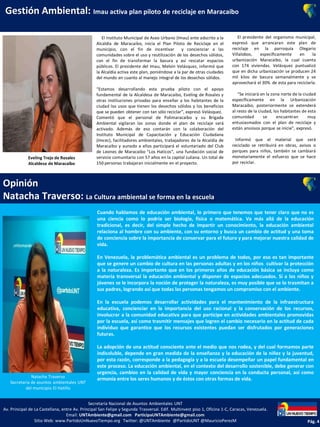 Gestión Ambiental: Imau activa plan piloto de reciclaje en Maracaibo
Opinión
Natacha Traverso: La Cultura ambiental se forma en la escuela
El Instituto Municipal de Aseo Urbano (Imau) ente adscrito a la
Alcaldía de Maracaibo, inicia el Plan Piloto de Reciclaje en el
municipio, con el fin de incentivar y concienciar a las
comunidades sobre el uso y reutilización de los desechos sólidos,
con el fin de transformar la basura y así rescatar espacios
públicos. El presidente del Imau, Melvin Velásquez, informó que
la Alcaldía activa este plan, poniéndose a la par de otras ciudades
del mundo en cuanto al manejo integral de los desechos sólidos.
“Estamos desarrollando esta prueba piloto con el apoyo
fundamental de la Alcaldesa de Maracaibo, Eveling de Rosales y
otras instituciones privadas para enseñar a los habitantes de la
ciudad los usos que tienen los desechos sólidos y los beneficios
que se pueden obtener con tan sólo reciclar”, expresó Velásquez.
Comentó que el personal de Polimaracaibo y su Brigada
Ambiental vigilaran las zonas donde el plan de reciclaje será
activado. Además de eso contarán con la colaboración del
Instituto Municipal de Capacitación y Educación Ciudadana
(Imcec), facilitadores ambientales, trabajadores de la Alcaldía de
Maracaibo y aunado a ellos participará el voluntariado del Club
de Leones de Maracaibo “Los Haticos”, una fundación social de
servicio comunitario con 57 años en la capital zuliana. Un total de
150 personas trabajaran inicialmente en el proyecto.
Secretaría Nacional de Asuntos Ambientales UNT
Av. Principal de La Castellana, entre Av. Principal San Felipe y Segunda Trasversal. Edif. Multinvest piso 1, Oficina 1-C, Caracas, Venezuela.
Email: UNTAmbiente@gmail.com ParticipaUNTAmbiente@gmail.com
Sitio Web: www.PartidoUnNuevoTiempo.org Twitter: @UNTAmbiente @PartidoUNT @MauricioPerezM Pág. 4
Eveling Trejo de Rosales
Alcaldesa de Maracaibo
Cuando hablamos de educación ambiental, lo primero que tenemos que tener claro que no es
una ciencia como lo podría ser biología, física o matemática. Va más allá de la educación
tradicional, es decir, del simple hecho de impartir un conocimiento, la educación ambiental
relaciona al hombre con su ambiente, con su entorno y busca un cambio de actitud y una toma
de conciencia sobre la importancia de conservar para el futuro y para mejorar nuestra calidad de
vida.
En Venezuela, la problemática ambiental es un problema de todos, por eso es tan importante
que se genere un cambio de cultura en las personas adultas y en los niños cultivar la protección
a la naturaleza. Es importante que en los primeros años de educación básica se incluya como
materia transversal la educación ambiental y disponer de espacios adecuados. Si a los niños y
jóvenes se le incorpora la noción de proteger la naturaleza, es muy posible que se lo trasmitan a
sus padres, logrando así que todas las personas tengamos un compromiso con el ambiente.
En la escuela podemos desarrollar actividades para el mantenimiento de la infraestructura
educativa, concienciar en la importancia del uso racional y la conservación de los recursos,
involucrar a la comunidad educativa para que participe en actividades ambientales promovidas
por la escuela, así como trasmitir mensajes que logren el cambio necesario en la actitud de cada
individuo que garantice que los recursos existentes puedan ser disfrutados por generaciones
futuras.
La adopción de una actitud consciente ante el medio que nos rodea, y del cual formamos parte
indisoluble, depende en gran medida de la enseñanza y la educación de la niñez y la juventud,
por esta razón, corresponde a la pedagogía y a la escuela desempeñar un papel fundamental en
este proceso. La educación ambiental, en el contexto del desarrollo sostenible, debe generar con
urgencia, cambios en la calidad de vida y mayor conciencia en la conducta personal, así como
armonía entre los seres humanos y de éstos con otras formas de vida.Natacha Traverso
Secretaria de asuntos ambientales UNT
del municipio El Hatillo
El presidente del organismo municipal,
expresó que arrancaran este plan de
reciclaje en la parroquia Olegario
Villalobos, específicamente en la
urbanización Maracaibo, la cual cuenta
con 174 viviendas. Velásquez puntualizó
que en dicha urbanización se producen 24
mil kilos de basura semanalmente y se
aprovechará el 30% de esta para reciclarla.
“Se iniciará en la zona norte de la ciudad
específicamente en la Urbanización
Maracaibo, posteriormente se extenderá
al resto de la ciudad, los habitantes de esta
comunidad se encuentran muy
entusiasmados con el plan de reciclaje y
están ansiosos porque se inicie”, expresó.
Informó que el material que será
reciclado se retribuirá en obras, avisos o
parques para niños, también se cambiará
monetariamente el esfuerzo que se hace
por reciclar.
 