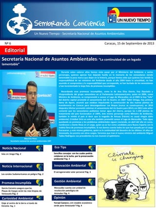 Un Nuevo Tiempo - Secretaría Nacional de Asuntos Ambientales
Sembrando Conciencia
Nº 6 Caracas, 15 de Septiembre de 2013
Editorial
Noticia Nacional
Noticia Internacional
Promesa Incumplida
Curiosidad Ambiental
Eco Tips
Innovación Ambiental
Gestión Ambiental
Opinión
Secretaría Nacional de Asuntos Ambientales: “La continuidad de un legado
lamentable”
Islas en riesgo Pág. 2
García Carneiro asegura que las
Playas de Vargas serán las más limpias de
Venezuela Pág. 2
Los corales Sudamericanos en peligro Pág. 2
Viaje al centro de la tierra a través de
Voronia Pág. 3
Sencillos consejos con los cuales podrás
colaborar en la lucha por la preservación
ambiental Pág. 3
El aerogenerador solar personal Pág. 3
Ysrrael Camero: ¿Un modelo económico
verde para Venezuela? Pág. 4
Maracaibo cuenta con unidad de
recolección patológica de
Animales Pág. 4
Mauricio Pérez
Secretario nacional de asuntos ambientales UNT
Durante estos catorce años hemos visto pasar por el Ministerio del Ambiente a varios
personajes, quienes apenas han dejando huella en la memoria de los venezolanos siendo
lamentable la poca marca que dejan en la historia, porque hemos visto que quienes han tenido la
responsabilidad de ser ministros del Ambiente desde el año 2004 hasta la actualidad, no han
asumido el compromiso y la responsabilidad que corresponde, se han burlado de los venezolanos
y han incrementado la larga lista de promesas incumplidas.
Recordando esas promesas incumplidas, como la de Ana Elisa Osorio, hoy Diputada y
Vicepresidente del grupo venezolano en el Parlamento Latinoamericano, quien en 2004, como
Ministra de Ambiente, se comprometió a sanear el Lago de Maracaibo; en el 2005 la hoy “Jefa”
del distrito capital prometió el saneamiento del río Guaire; en 2007 Yubirí Ortega, hoy primera
dama de Apure, anunció que estaban impulsando la construcción de dos nuevas plantas de
transferencia en Caracas para descongestionar Las Mayas (nunca se construyeron); en 2010
Alejandro Hitcher prometió culminar el saneamiento del río Guaire para 2014 y en 2012 este señor
comentó que los venezolanos podíamos tomar agua del chorro, porque las 1.100 plantas de
tratamiento del país funcionaban al 100%, éste mismo personaje como Ministro de Ambiente,
también le mintió al país al decir que la tragedia de Amuay (Falcón) no causó ningún daño
ambiental; Cristóbal Ortiz en este año también prometió sanear el Lago de Maracaibo. Todo sigue
quedando en promesas y los problemas ambientales siguen creciendo, en abril del año en curso,
nombraron a Dante Rivas en el cargo, quien ya se fue como candidato para Nueva Esparta con la
maleta llena de promesas incumplidas. Si nos damos cuenta todos los que han pasado por el cargo
fracasaron, y este mismo gobierno, quien es la continuidad del desastre de los últimos 14 años en
Venezuela, los premia con otros cargos. Veremos que trae el nuevo ministro del ambiente Miguel
Tadeo Rodríguez. Los precedentes no nos mueven al optimismo.
 