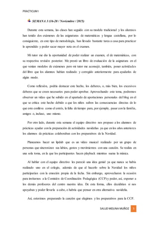 PRACTICUMI
SALUD MOLINA MUÑOZ 5
SEMANA 3 (16-20 / Noviembre / 2015)
Durante esta semana, las clases han seguido con su modelo tradicional y los alumnos
han tenido dos exámenes de las asignaturas de matemáticas y lengua castellana, por lo
consiguiente, en este tipo de metodología, han llevado bastante tarea a casa para practicar
lo aprendido y poder sacar mayor nota en el examen.
Mi tutor me dio la oportunidad de poder realizar un examen, el de matemáticas, con
su respectiva revisión posterior. Me prestó un libro de evaluación de la asignatura en el
que venían modelos de exámenes pero mi tutor me aconsejó, también, poner actividades
del libro que los alumnos habían realizado y corregido anteriormente para ayudarles de
algún modo.
Como reflexión, podría destacar este hecho, los deberes, o, más bien, los excesivos
deberes que se creen necesarios para poder aprobar. Aprovechando este tema, podremos
observar un vídeo que he subido en el apartado de aportaciones personales del blog en el
que se critica este hecho debido a que los niños sufren las consecuencias directas de lo
que esto conlleva como el estrés, la falta de tiempo para, por ejemplo, pasar con la familia,
amigos o, incluso, uno mismo.
Por otro lado, durante esta semana el equipo directivo nos propuso a los alumnos de
prácticas ayudar con la preparación de actividades navideñas ya que en los años anteriores
los alumnos de prácticas colaboraban con los preparativos de la Navidad.
Planeamos hacer un lipdub que es un vídeo musical realizado por un grupo de
personas que sincronizan sus labios, gestos y movimientos con una canción. Se realiza en
una sola toma, en la que los participantes hacen playback mientras suena la música.
Al hablar con el equipo directivo les pareció una idea genial ya que nunca se había
realizado uno en el colegio, además de que al hacerlo sobre la Navidad los niños
participarían con la emoción propia de la fecha. Sin embargo, aprovecharon la ocasión
para invitarnos a la Comisión de Coordinación Pedagógica (CCP) y poder, así, exponer a
los demás profesores del centro nuestra idea. De esta forma, ellos decidirían si nos
apoyaban y poder llevarla a cabo, o habría que pensar en otra alternativa navideña.
Así, estuvimos preparando la canción que elegimos y los preparativos para la CCP.
 