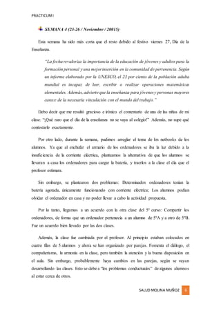 PRACTICUMI
SALUD MOLINA MUÑOZ 6
SEMANA 4 (23-26 / Noviembre / 20015)
Esta semana ha sido más corta que el resto debido al festivo viernes 27, Día de la
Enseñanza.
“La fecha revaloriza la importancia de la educación de jóvenes y adultos para la
formación personal y una mejorinserción en la comunidad de pertenencia. Según
un informe elaborado por la UNESCO, el 23 por ciento de la población adulta
mundial es incapaz de leer, escribir o realizar operaciones matemáticas
elementales. Además, advierte que la enseñanza para jóvenesy personas mayores
carece de la necesaria vinculación con el mundo del trabajo.”
Debo decir que me resultó gracioso e irónico el comentario de una de las niñas de mi
clase: “¡Qué raro que el día de la enseñanza no se vaya al colegio!” Además, no supe qué
contestarle exactamente.
Por otro lado, durante la semana, pudimos arreglar el tema de los netbooks de los
alumnos. Ya que al enchufar el armario de los ordenadores se iba la luz debido a la
insuficiencia de la corriente eléctrica, planteamos la alternativa de que los alumnos se
llevaran a casa los ordenadores para cargar la batería, y traerlos a la clase el día que el
profesor estimara.
Sin embargo, se plantearon dos problemas: Determinados ordenadores tenían la
batería agotada, únicamente funcionando con corriente eléctrica; Los alumnos podían
olvidar el ordenador en casa y no poder llevar a cabo la actividad propuesta.
Por lo tanto, llegamos a un acuerdo con la otra clase del 5º curso: Compartir los
ordenadores, de forma que un ordenador pertenecía a un alumno de 5ºA y a otro de 5ºB.
Fue un acuerdo bien llevado por las dos clases.
Además, la clase fue cambiada por el profesor. Al principio estaban colocados en
cuatro filas de 5 alumnos y ahora se han organizado por parejas. Fomenta el diálogo, el
compañerismo, la armonía en la clase, pero también la atención y la buena disposición en
el aula. Sin embargo, probablemente haya cambios en las parejas, según se vayan
desarrollando las clases. Esto se debe a “los problemas conductuales” de algunos alumnos
al estar cerca de otros.
 