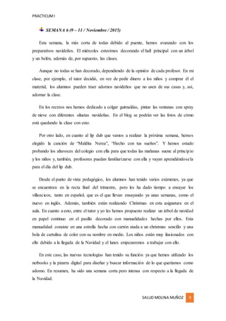 PRACTICUMI
SALUD MOLINA MUÑOZ 9
SEMANA 6 (9 – 11 / Noviembre / 2015)
Esta semana, la más corta de todas debido al puente, hemos avanzado con los
preparativos navideños. El miércoles estuvimos decorando el hall principal con un árbol
y un belén, además de, por supuesto, las clases.
Aunque no todas se han decorado, dependiendo de la opinión de cada profesor. En mi
clase, por ejemplo, el tutor decidió, en vez de pedir dinero a los niños y comprar él el
material, los alumnos pueden traer adornos navideños que no usen de sus casas y, así,
adornar la clase.
En los recreos nos hemos dedicado a colgar guirnaldas, pintar las ventanas con spray
de nieve con diferentes siluetas navideñas. En el blog se podrán ver las fotos de cómo
está quedando la clase con esto.
Por otro lado, en cuanto al lip dub que vamos a realizar la próxima semana, hemos
elegido la canción de “Maldita Nerea”, “Hecho con tus sueños”. Y hemos estado
probando los altavoces del colegio con ella para que todas las mañanas suene al principio
y los niños y, también, profesores puedan familiarizarse con ella y vayan aprendiéndosela
para el día del lip dub.
Desde el punto de vista pedagógico, los alumnos han tenido varios exámenes, ya que
se encuentran en la recta final del trimestre, pero les ha dado tiempo a ensayar los
villancicos, tanto en español, que es el que llevan ensayando ya unas semanas, como el
nuevo en inglés. Además, también están realizando Christmas en esta asignatura en el
aula. En cuanto a esto, entre el tutor y yo les hemos propuesto realizar un árbol de navidad
en papel continuo en el pasillo decorado con manualidades hechas por ellos. Esta
manualidad consiste en una estrella hecha con cartón atada a un christmas sencillo y una
bola de cartulina de color con su nombre en medio. Los niños están muy ilusionados con
ello debido a la llegada de la Navidad y el lunes empezaremos a trabajar con ello.
En este caso, las nuevas tecnologías han tenido su función ya que hemos utilizado los
netbooks y la pizarra digital para diseñar y buscar información de lo que queríamos como
adorno. En resumen, ha sido una semana corta pero intensa con respecto a la llegada de
la Navidad.
 