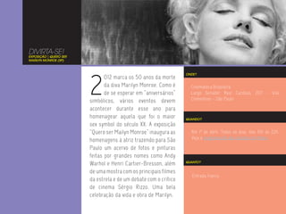 DIVIRTA-SE!
EXPOSIÇÃO | QUERO SER
MARILYN MONROE (SP)




                        2
                                                                  ONDE?
                               012 marca os 50 anos da morte
                               da diva Marilyn Monroe. Como é       Cinemateca Brasileira
                               de se esperar em “aniversários”      Largo Senador Raul Cardoso, 207 - Vila
                        simbólicos, vários eventos devem            Clementino - São Paulo

                        acontecer durante esse ano para
                        homenagear aquela que foi o maior         QUANDO?
                        sex symbol do século XX. A exposição
                        “Quero ser Mailyn Monroe” inaugura as       Até 1º de abril. Todos os dias, das 10h às 22h.
                                                                    Veja a programação das sessões de filmes.
                        homenagens à atriz trazendo para São
                        Paulo um acervo de fotos e pinturas
                        feitas por grandes nomes como Andy
                        Warhol e Henri Cartier-Bresson, além      QUANTO?


                        de uma mostra com os principais filmes
                                                                     Entrada franca.
                        da estrela e de um debate com o crítico
                        de cinema Sérgio Rizzo. Uma bela
                        celebração da vida e obra de Marilyn.
 