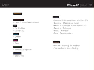 ÍNDICE                                                           SEMANÁRIO | 05 a 11/03


          INTRODUÇÃO


                                             DIVIRTA-SE

         COMPORTAMENTO
                                             >   Cinema - 11ª Mostra do Filme Livre (Rio e SP)
         > Classe C, locomotiva do consumo   >   Exposição - Chaplin e sua imagem
         ARTE                                >   Exposição - Quero ser Marilyn Monroe (SP)
         > The Artistifier                   >   Exposição - Anticorpos
         > Live Park 4D                      >   Música - Morrissey
         MÚSICA
                                             >   Festa - Salve Guanabara
         > Lykke Li
         MODA
                                             ATUALIZE-SE
         > Capas
         TECNOLOGIA
                                             > Debate - Start-Up Rio Meet Up
                                             > Turismo Corporativo - Neotrip
         > Samsung Galaxy Beam
         PUBLICIDADE

         > Nike SP-Rio
 