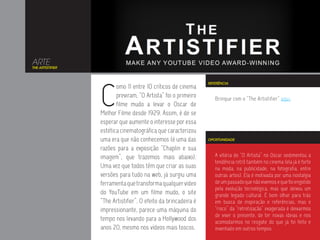ARTE
THE ARTISTIFIER




                  C
                                                                 REFERÊNCIA
                         omo 11 entre 10 críticos de cinema
                         previram, “O Artista” foi o primeiro       Brinque com o “The Artistifier” aqui.
                         filme mudo a levar o Oscar de
                  Melhor Filme desde 1929. Assim, é de se
                  esperar que aumente o interesse por essa
                  estética cinematográfica que caracterizou
                  uma era que não conhecemos (é uma das          OPORTUNIDADE

                  razões para a exposição “Chaplin e sua
                  imagem”, que trazemos mais abaixo).               A vitória de “O Artista” no Oscar sedimentou a
                                                                    tendência retrô também no cinema (ela já é forte
                  Uma vez que todos têm que criar as suas           na moda, na publicidade, na fotografia, entre
                  versões para tudo na web, já surgiu uma           outras artes). Ela é motivada por uma nostalgia
                  ferramenta que transforma qualquer vídeo          de um passado que não vivemos e que foi engolido
                                                                    pela evolução tecnológica, mas que deixou um
                  do YouTube em um filme mudo, o site               grande legado cultural. É bom olhar para trás
                  “The Artistifier”. O efeito da brincadeira é      em busca de inspiração e referências, mas o
                  impressionante, parece uma máquina do             “risco” da “retrotização” exagerada é deixarmos
                                                                    de viver o presente, de ter novas ideias e nos
                  tempo nos levando para a Hollywood dos            acomodarmos no resgate do que já foi feito e
                  anos 20, mesmo nos vídeos mais toscos.            inventado em outros tempos.
 