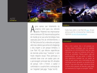 ARTE
LIVE PARK 4D




               A
                                                            REFERÊNCIA
                      gora vamos sair totalmente do
                      universo retrô para seu extremo          Saiba mais sobre o Live Park 4D aqui. Se por
                      oposto. Podemos nos impressionar         ventura você for à Coreia do Sul, reserve seus
               com o cinema em 3D, mas em outras partes        ingressos no site oficial do parque.
               do mundo já se usa uma tecnologia mais
               avançada para fins de entretenimento: o
                                                            OPORTUNIDADE
               4D. Na Coreia do Sul, a ideia deu um passo
               além das cabines que vemos em shoppings         Sim, o 4D é genial. Sim, o 4D promete ser
               e deu origem a um parque temático, o            a nova mania tecnológica que irá viabilizar
               Live Park 4D, que oferece experiências          experiências de entretenimento cada vez mais
                                                               imersivas, nas quais as fronteiras entre real e
               de imersão ainda mais “realistas” e com         virtual se confundem. Mesmo assim, cabe um
               muito impacto visual. Para participar, o        questionamento: até que ponto é melhor ter
               visitante deve criar um avatar para ser         uma experiência mediada por um avatar ao
                                                               invés de você mesmo, sem o intermédio de uma
               o personagem principal das 65 atrações
                                                               identidade virtual, aproveitar as atrações de um
               do parque. Com o Kinect, o avatar é             parque? Caso esse tipo super imersivo se torne
               controlado e o usuário tem a sensação de        a norma entre parques de diversão, pode haver
                                                               um movimento de resgate de atrações “offline”.
               ser “engolido” pelo jogo. “Culpa” do 4D.
 